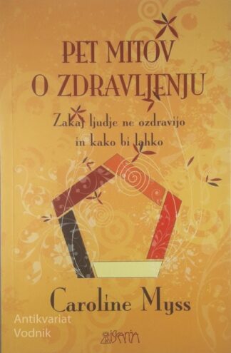PET MITOV O ZDRAVLJENJU; ZAKAJ LJUDJE NE OZDRAVIJO IN KAKO BI LAHKO, Caroline Myss